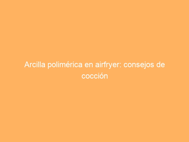 Arcilla polimérica en airfryer: consejos de cocción