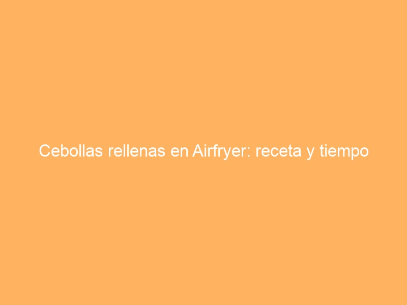 Cebollas rellenas en Airfryer: receta y tiempo