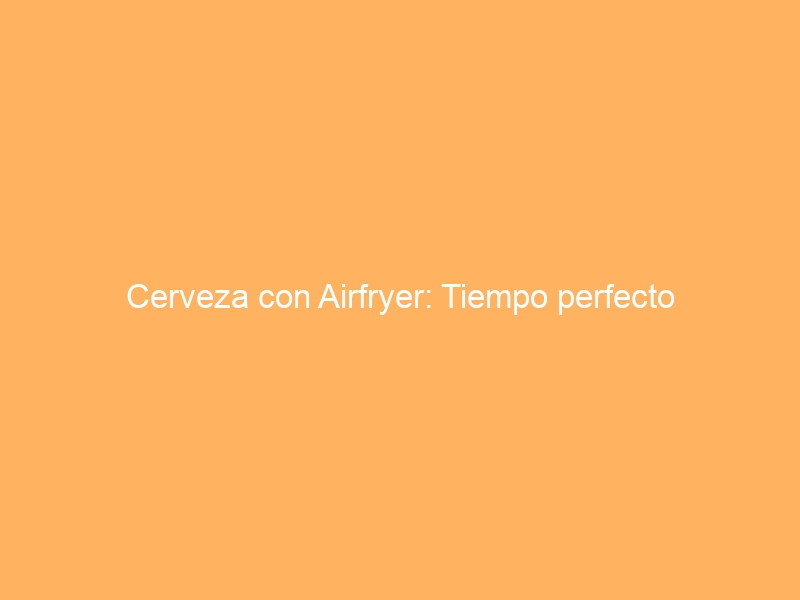 Cerveza con Airfryer: Tiempo perfecto