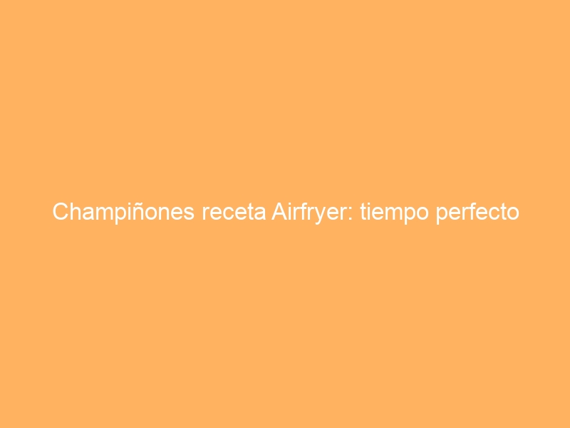 Champiñones receta Airfryer: tiempo perfecto