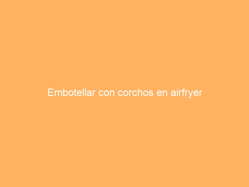 Embotellar con corchos en airfryer