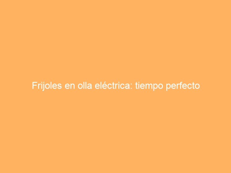Frijoles en olla eléctrica: tiempo perfecto