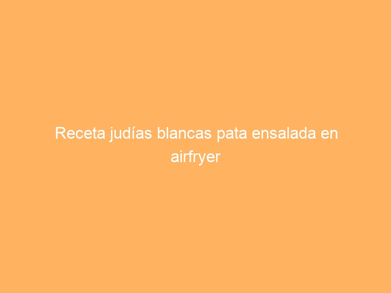 Receta judías blancas pata ensalada en airfryer