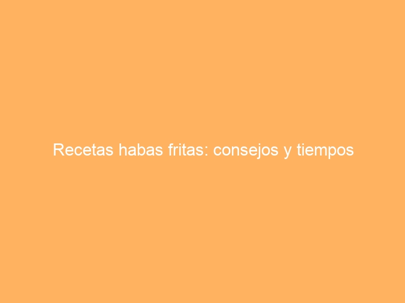 Recetas habas fritas: consejos y tiempos