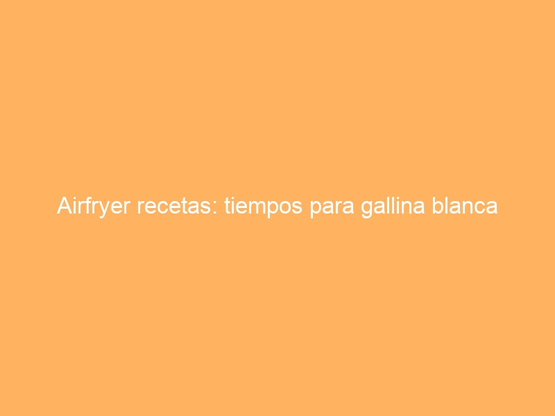 Airfryer recetas: tiempos para gallina blanca