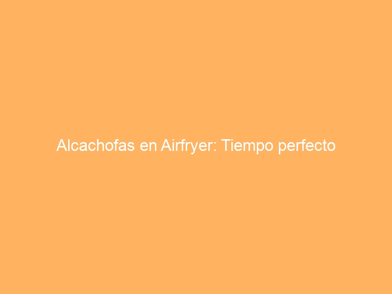 Alcachofas en Airfryer: Tiempo perfecto