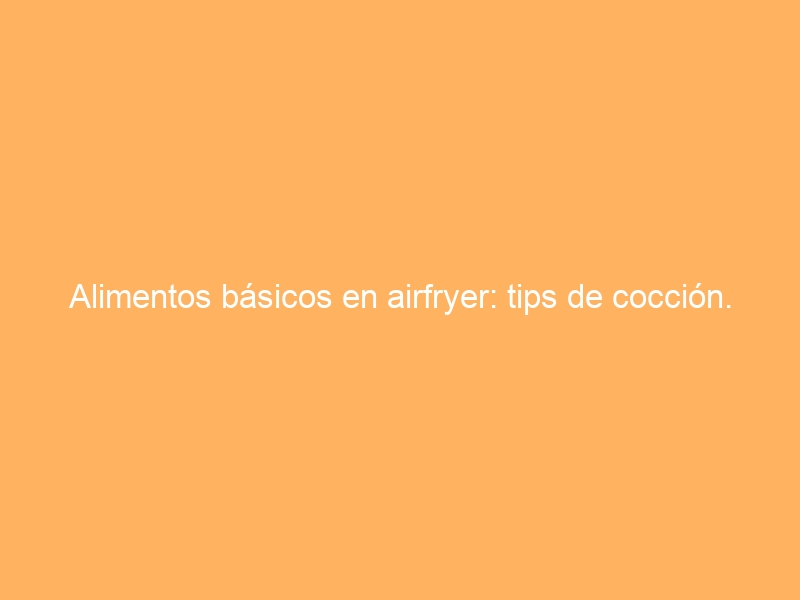 Alimentos básicos en airfryer: tips de cocción.
