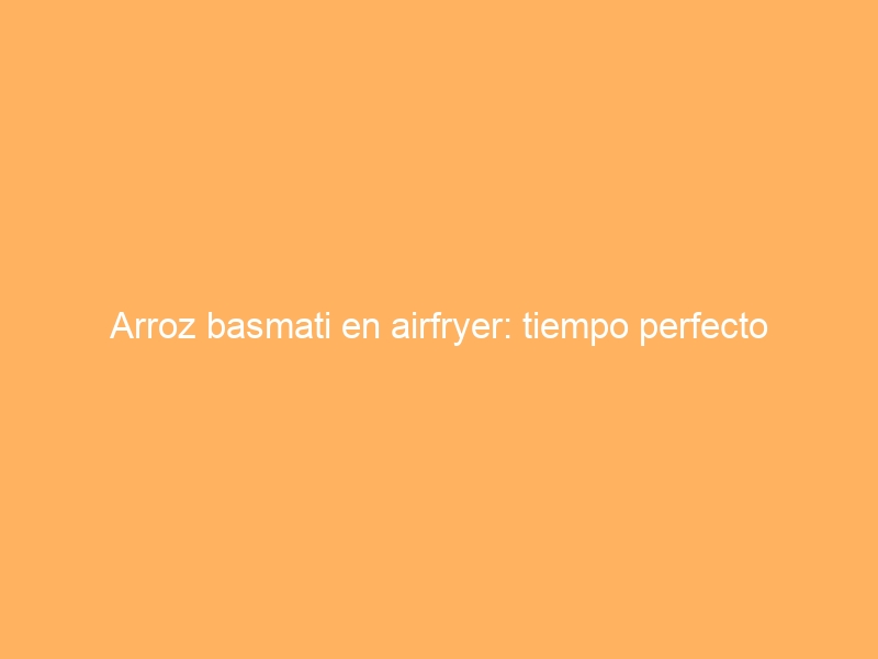 Arroz basmati en airfryer: tiempo perfecto