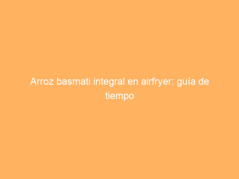 Arroz basmati integral en airfryer: guía de tiempo