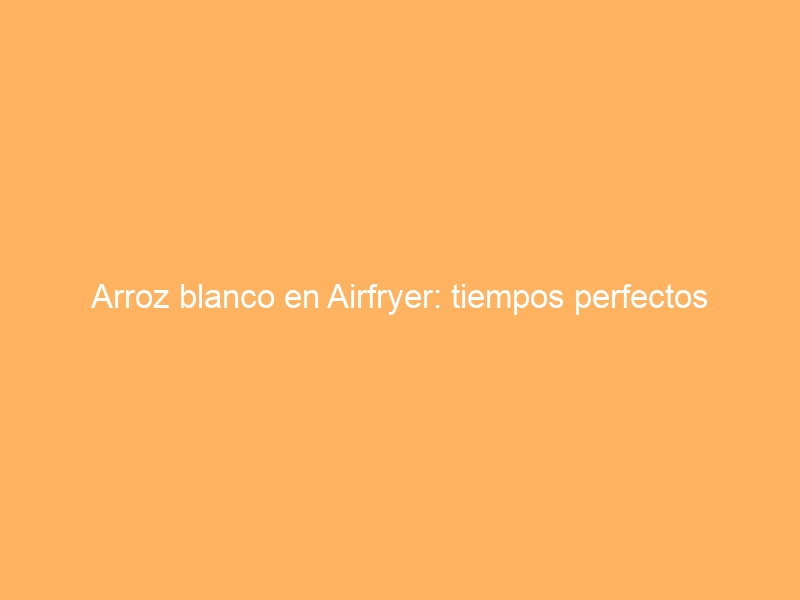 Arroz blanco en Airfryer: tiempos perfectos