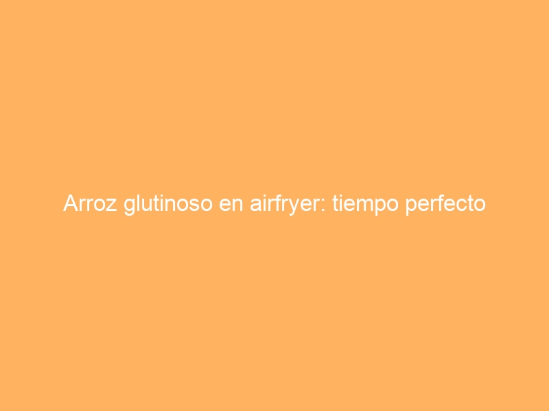 Arroz glutinoso en airfryer: tiempo perfecto
