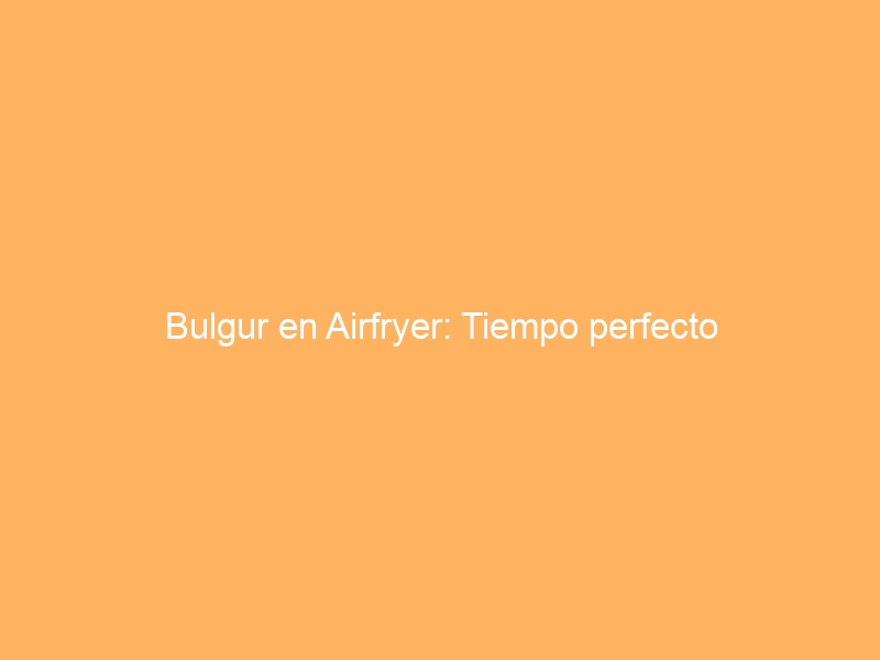 Bulgur en Airfryer: Tiempo perfecto