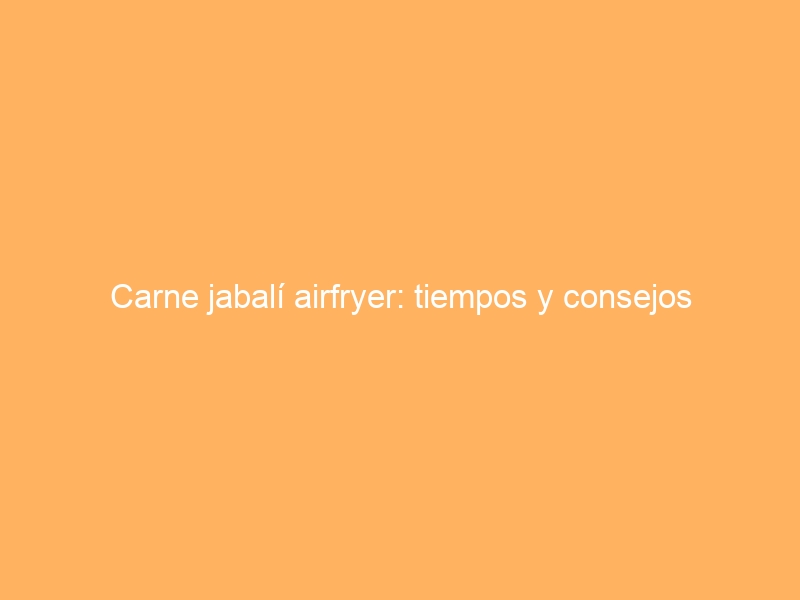 Carne jabalí airfryer: tiempos y consejos