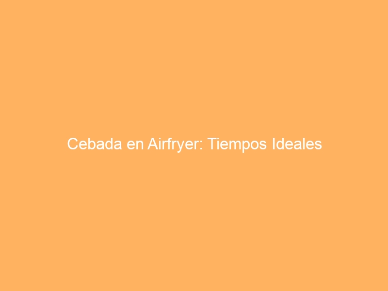 Cebada en Airfryer: Tiempos Ideales