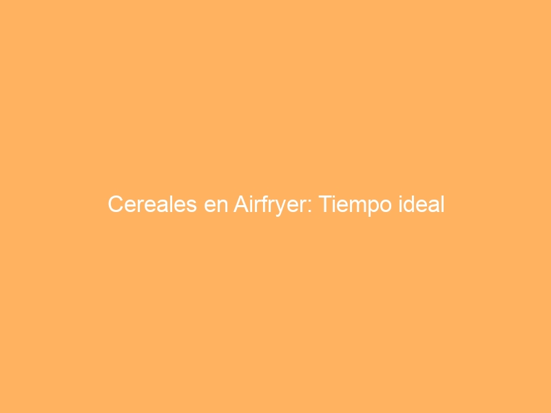 Cereales en Airfryer: Tiempo ideal