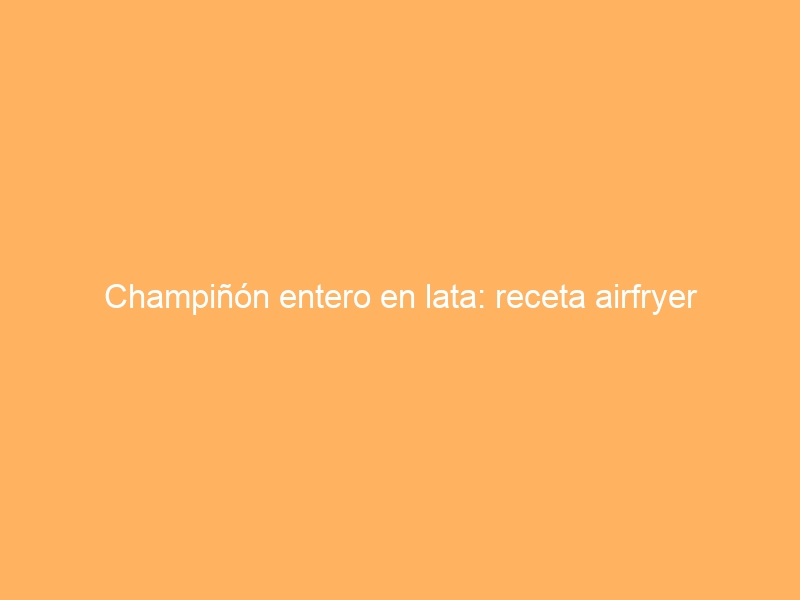 Champiñón entero en lata: receta airfryer