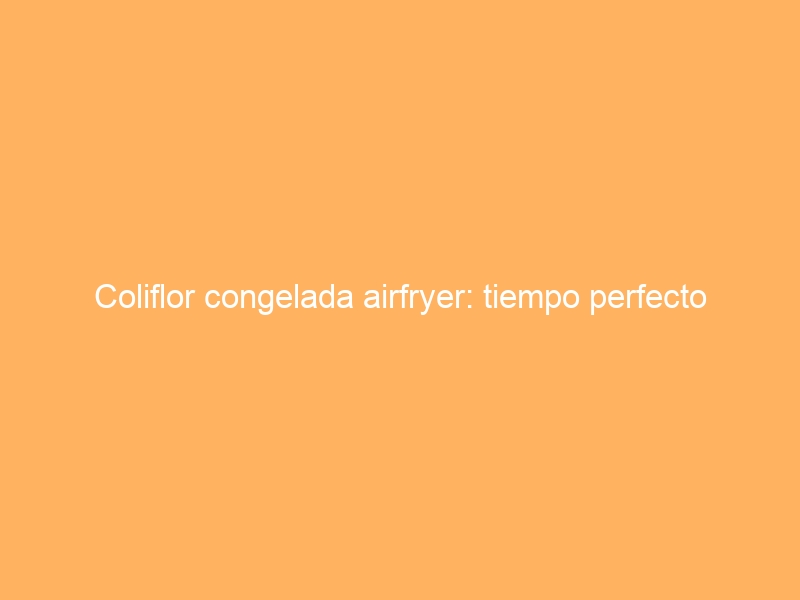 Coliflor congelada airfryer: tiempo perfecto