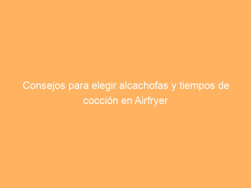 Consejos para elegir alcachofas y tiempos de cocción en Airfryer