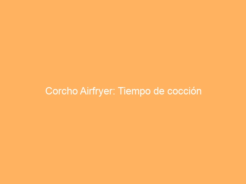 Corcho Airfryer: Tiempo de cocción
