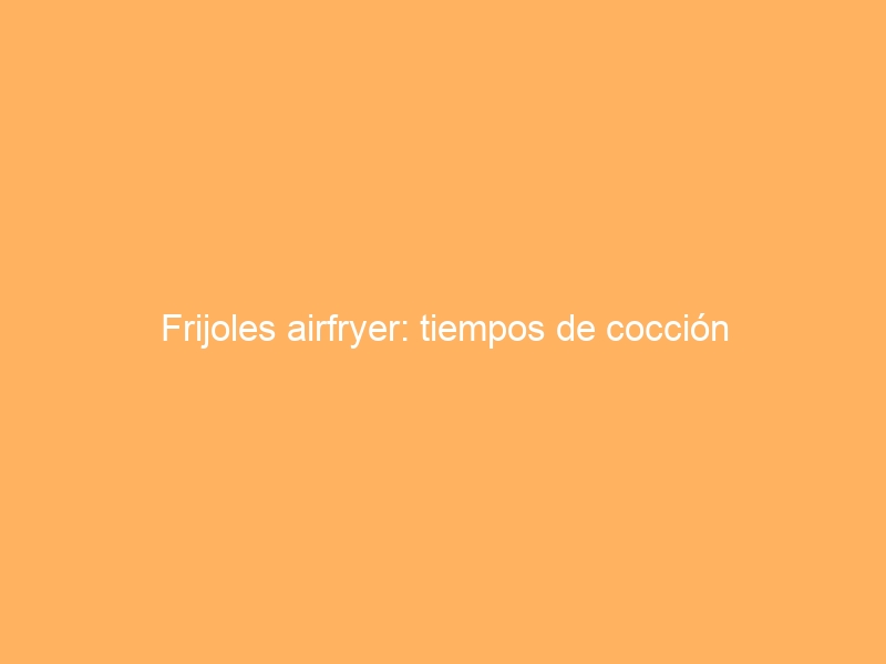Frijoles airfryer: tiempos de cocción