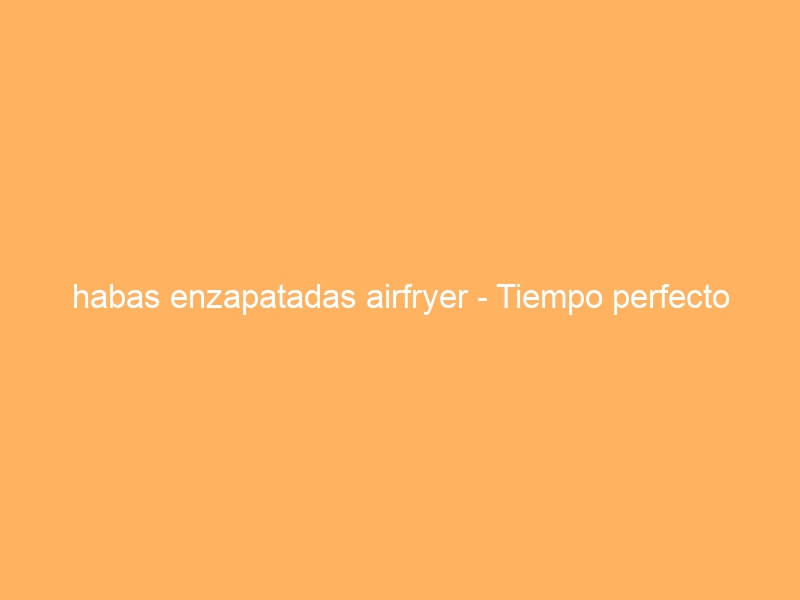 habas enzapatadas airfryer – Tiempo perfecto