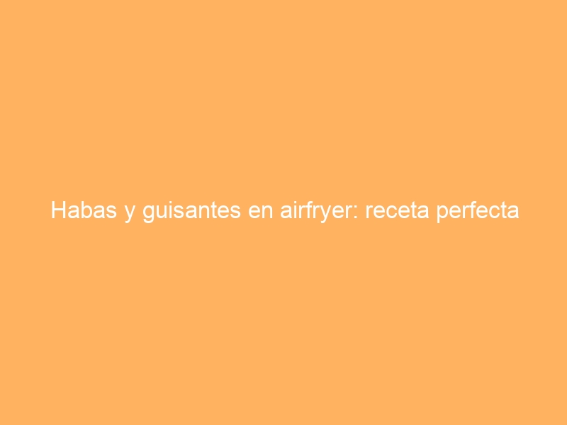 Habas y guisantes en airfryer: receta perfecta