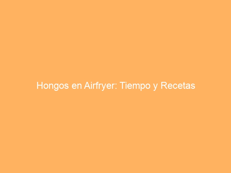 Hongos en Airfryer: Tiempo y Recetas