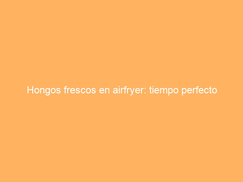 Hongos frescos en airfryer: tiempo perfecto
