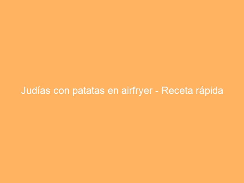 Judías con patatas en airfryer – Receta rápida