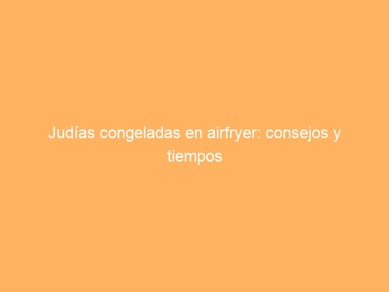 Judías congeladas en airfryer: consejos y tiempos