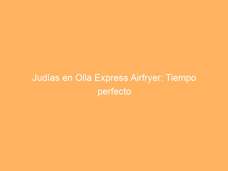 Judías en Olla Express Airfryer: Tiempo perfecto