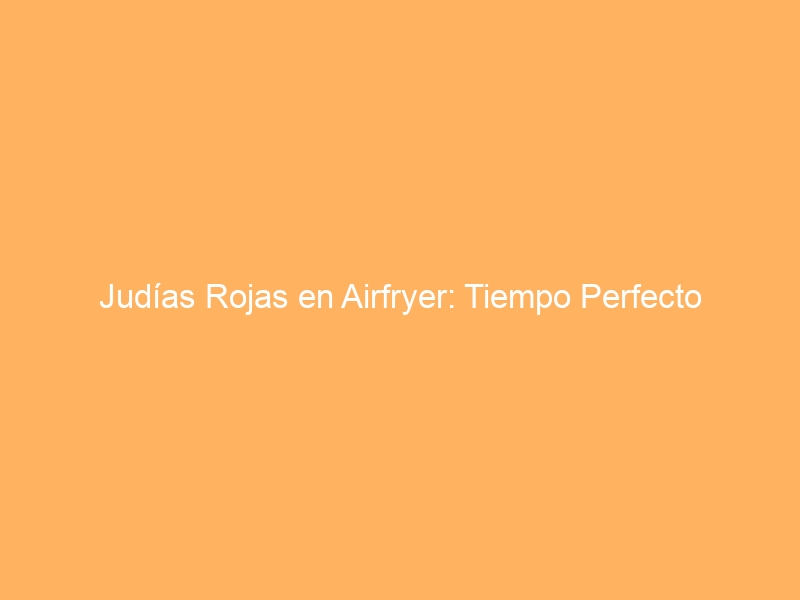 Judías Rojas en Airfryer: Tiempo Perfecto