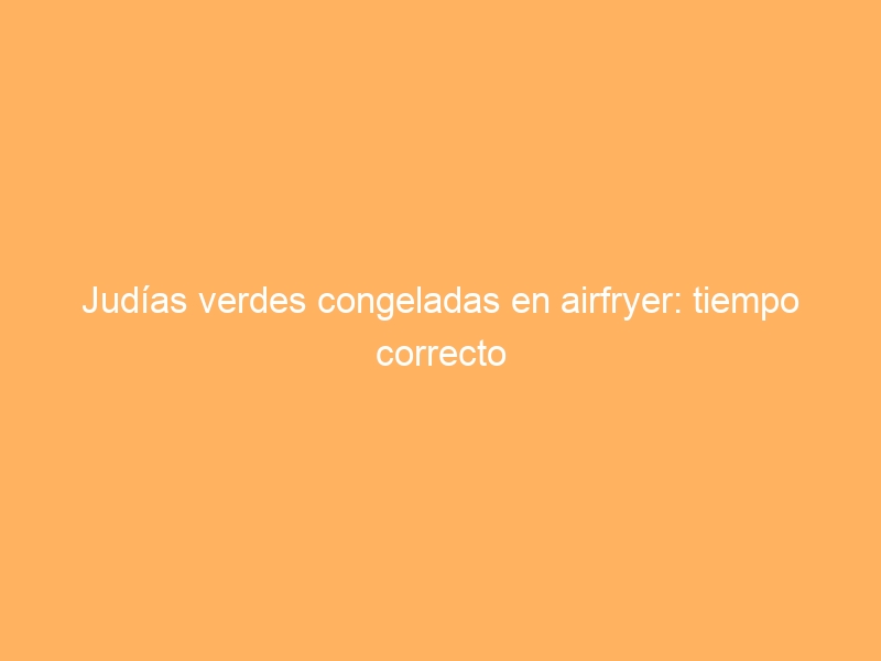 Judías verdes congeladas en airfryer: tiempo correcto