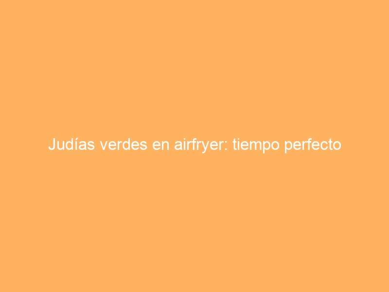 Judías verdes en airfryer: tiempo perfecto