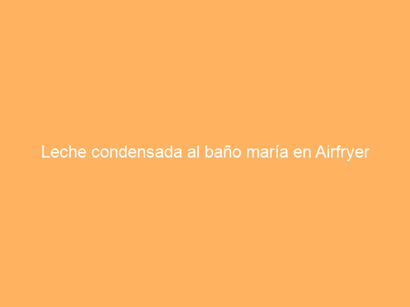 Leche condensada al baño maría en Airfryer