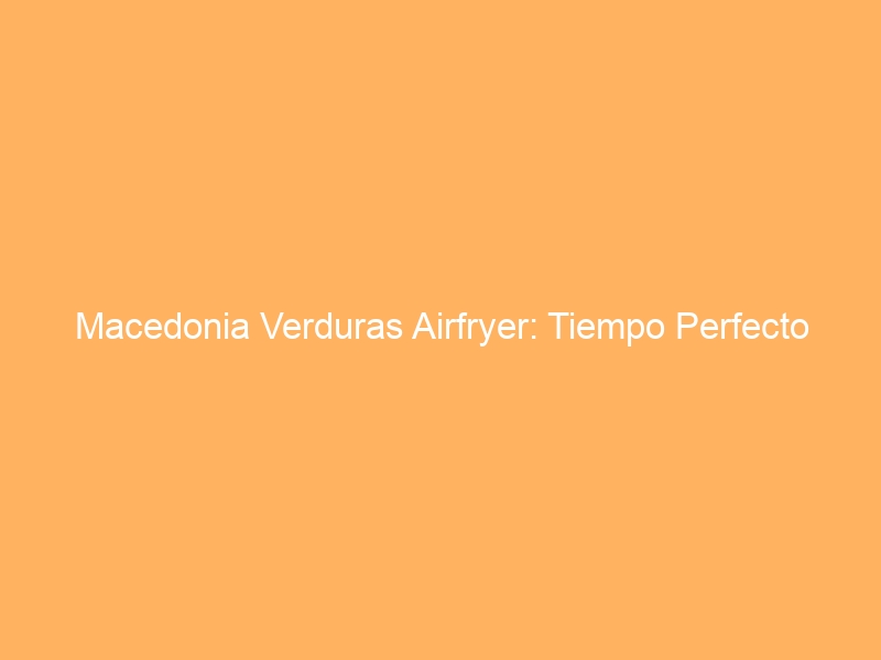 Macedonia Verduras Airfryer: Tiempo Perfecto