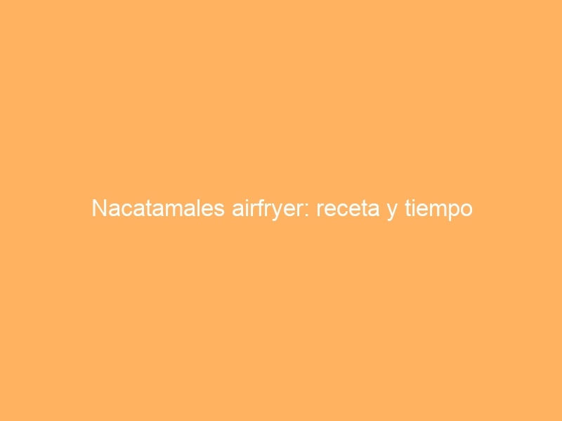 Nacatamales airfryer: receta y tiempo