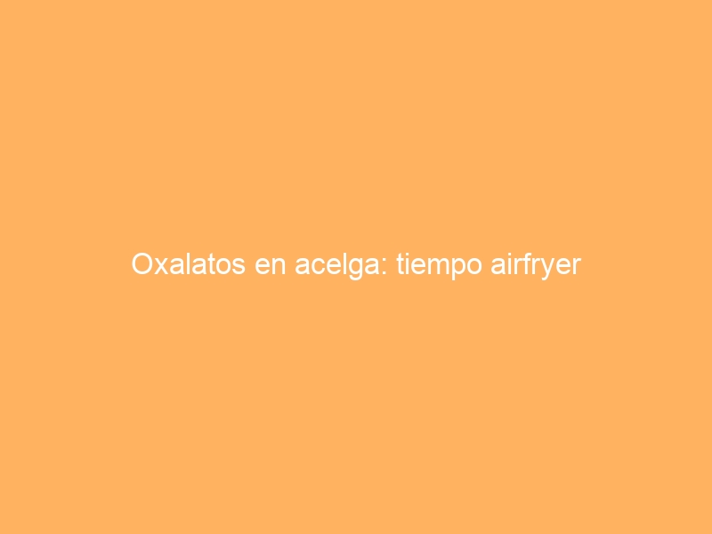 Oxalatos en acelga: tiempo airfryer