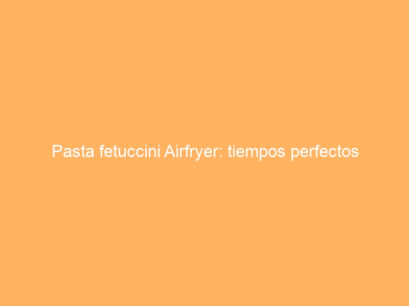 Pasta fetuccini Airfryer: tiempos perfectos