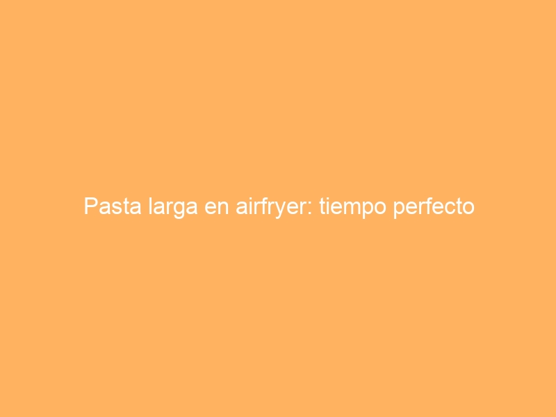 Pasta larga en airfryer: tiempo perfecto