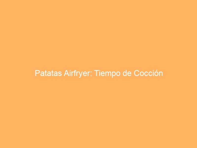 Patatas Airfryer: Tiempo de Cocción