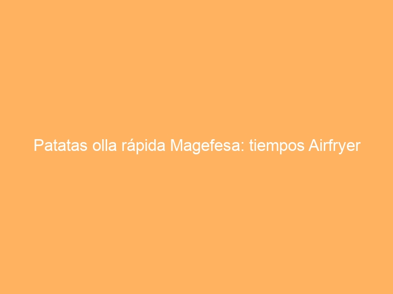 Patatas olla rápida Magefesa: tiempos Airfryer