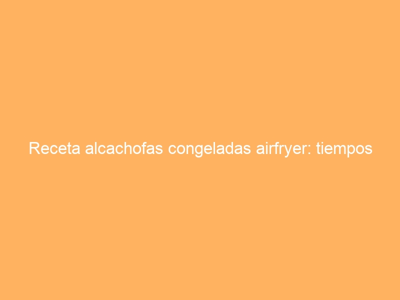 Receta alcachofas congeladas airfryer: tiempos