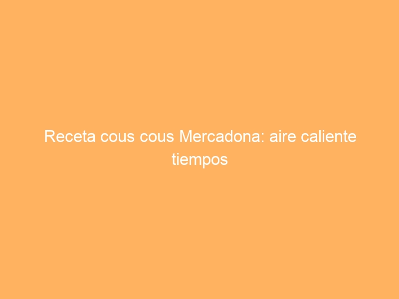 Receta cous cous Mercadona: aire caliente tiempos