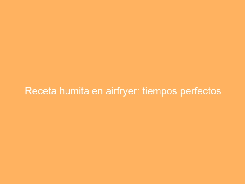 Receta humita en airfryer: tiempos perfectos