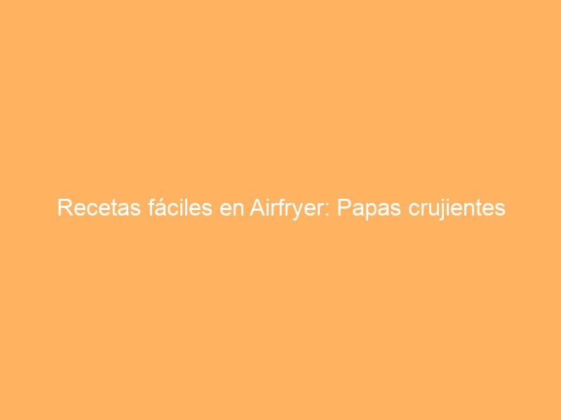 Recetas fáciles en Airfryer: Papas crujientes
