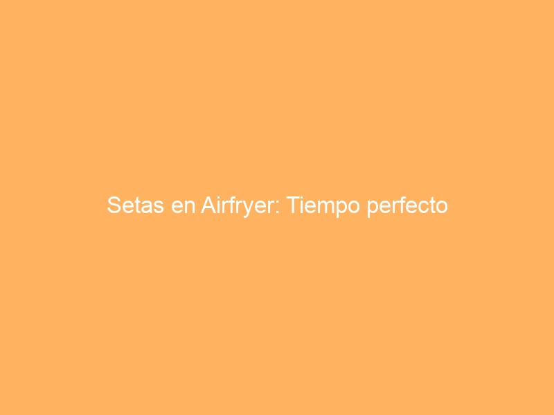 Setas en Airfryer: Tiempo perfecto