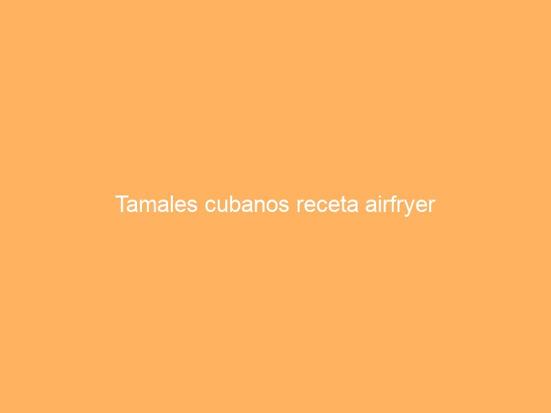 Tamales cubanos receta airfryer