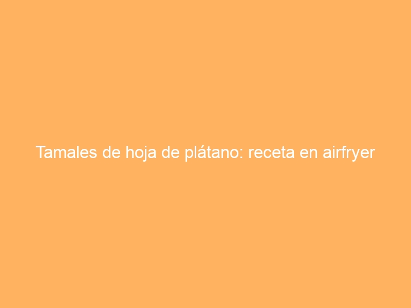Tamales de hoja de plátano: receta en airfryer