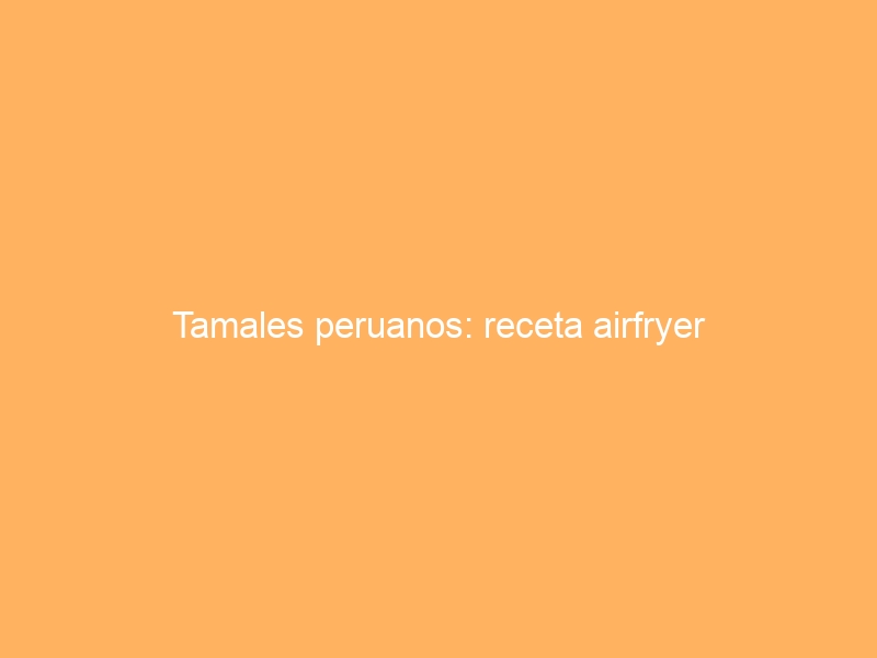 Tamales peruanos: receta airfryer